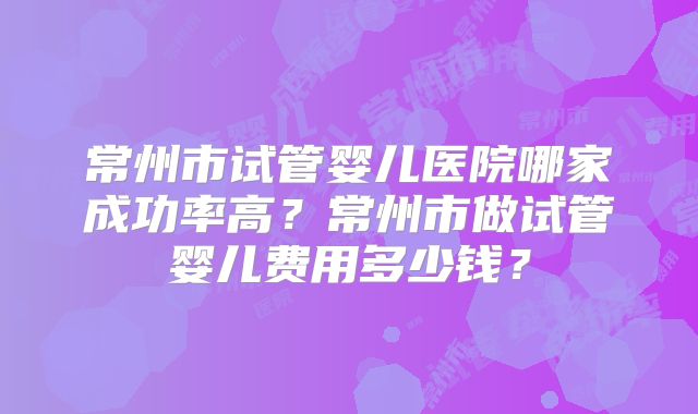 常州市试管婴儿医院哪家成功率高?常州市做试管婴儿费用多少钱?
