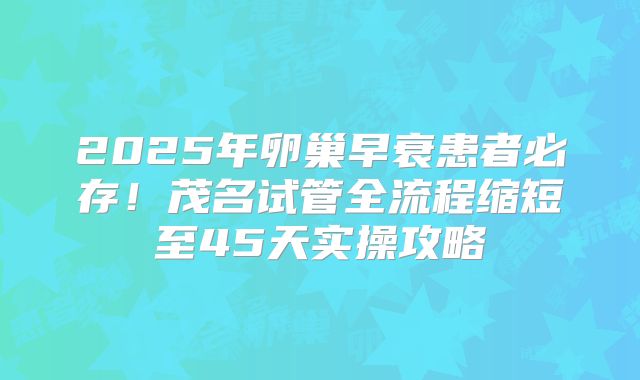 2025年卵巢早衰患者必存！茂名试管全流程缩短至45天实操攻略