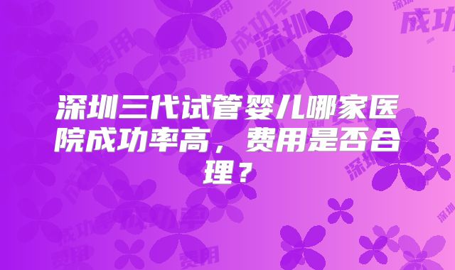 深圳三代试管婴儿哪家医院成功率高，费用是否合理？