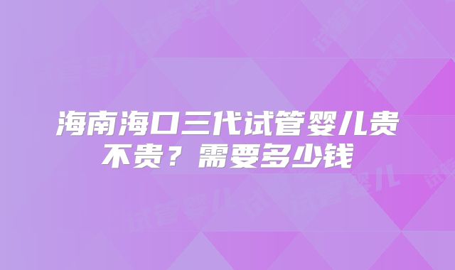 海南海口三代试管婴儿贵不贵？需要多少钱