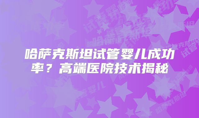 哈萨克斯坦试管婴儿成功率?高端医院技术揭秘