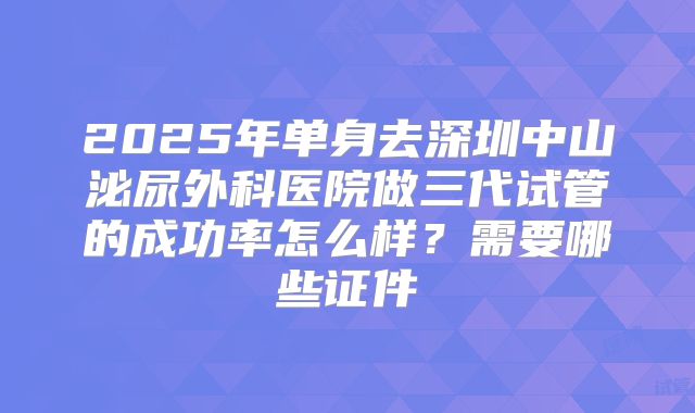 2025年单身去深圳中山泌尿外科医院做三代试管的成功率怎么样？需要哪些证件