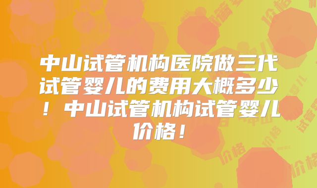中山试管机构医院做三代试管婴儿的费用大概多少!中山试管机构试管婴儿价格!