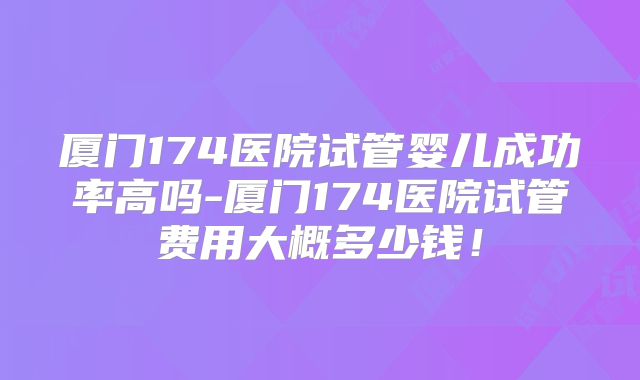 厦门174医院试管婴儿成功率高吗-厦门174医院试管费用大概多少钱!