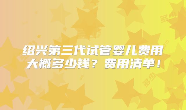 绍兴第三代试管婴儿费用大概多少钱？费用清单！