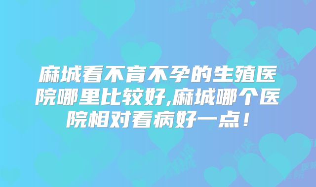 麻城看不育不孕的生殖医院哪里比较好,麻城哪个医院相对看病好一点！