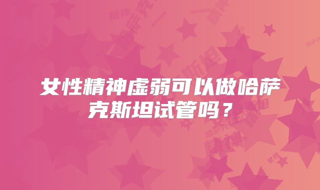 女性精神虚弱可以做哈萨克斯坦试管吗？