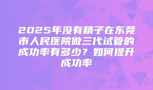 2025年没有精子在东莞市人民医院做三代试管的成功率有多少?如何提升成功率