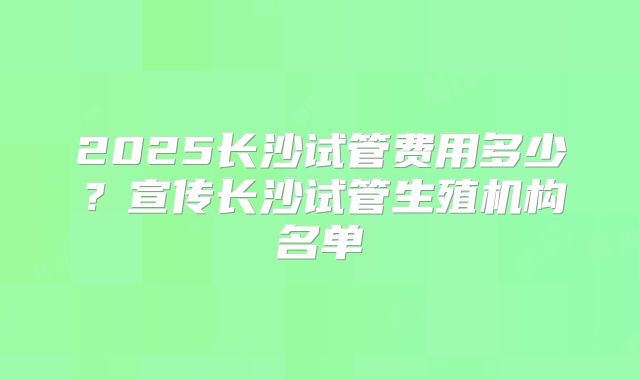 2025长沙试管费用多少?宣传长沙试管生殖机构名单