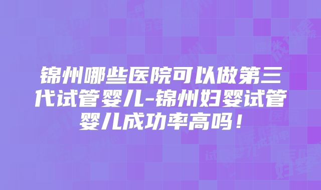 锦州哪些医院可以做第三代试管婴儿-锦州妇婴试管婴儿成功率高吗！