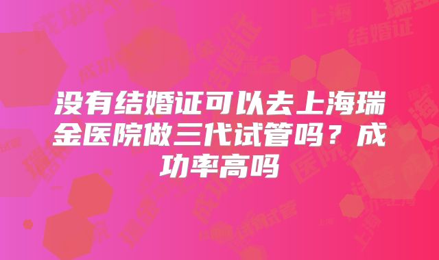 没有结婚证可以去上海瑞金医院做三代试管吗?成功率高吗