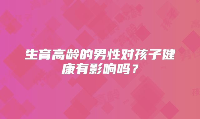 生育高龄的男性对孩子健康有影响吗？