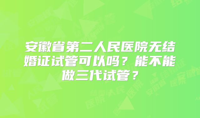 安徽省第二人民医院无结婚证试管可以吗？能不能做三代试管？