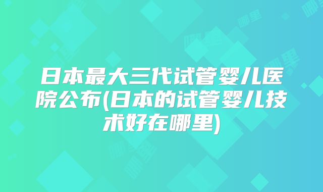 日本最大三代试管婴儿医院公布(日本的试管婴儿技术好在哪里)