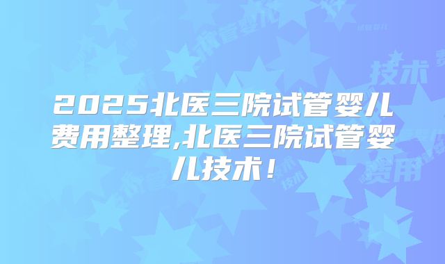 2025北医三院试管婴儿费用整理,北医三院试管婴儿技术!