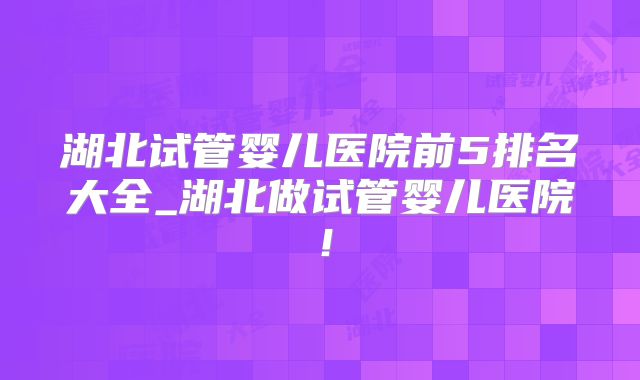 湖北试管婴儿医院前5排名大全_湖北做试管婴儿医院!