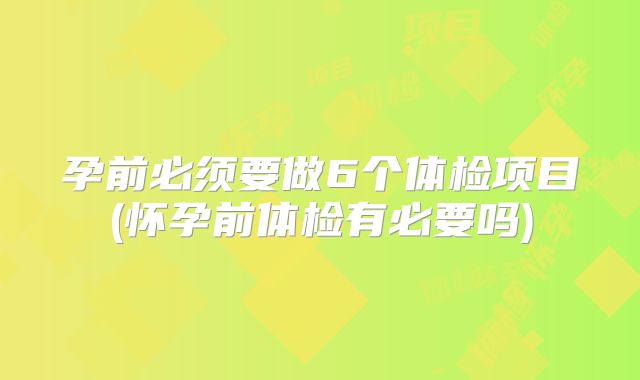 孕前必须要做6个体检项目(怀孕前体检有必要吗)