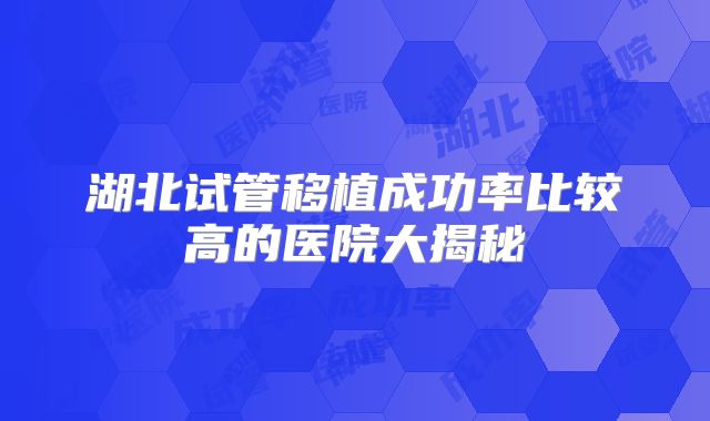 湖北试管移植成功率比较高的医院大揭秘