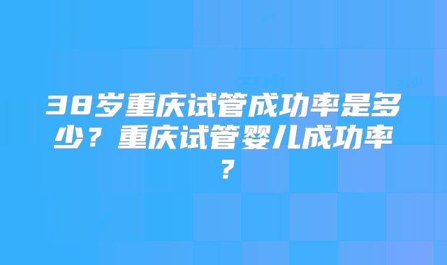 38岁重庆试管成功率是多少？重庆试管婴儿成功率？