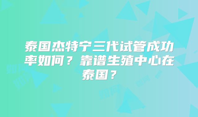 泰国杰特宁三代试管成功率如何？靠谱生殖中心在泰国？