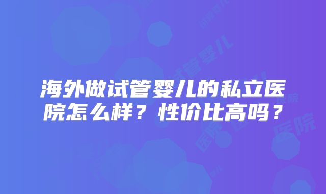 海外做试管婴儿的私立医院怎么样?性价比高吗?