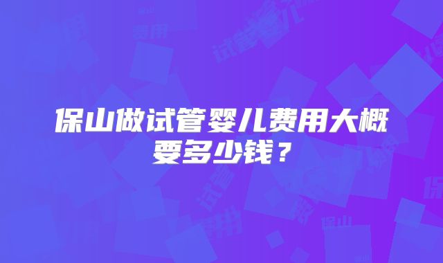 保山做试管婴儿费用大概要多少钱？