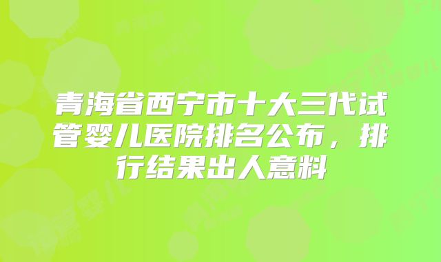 青海省西宁市十大三代试管婴儿医院排名公布，排行结果出人意料