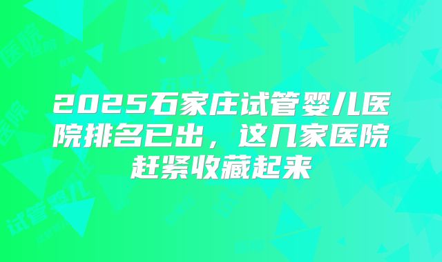 2025石家庄试管婴儿医院排名已出，这几家医院赶紧收藏起来