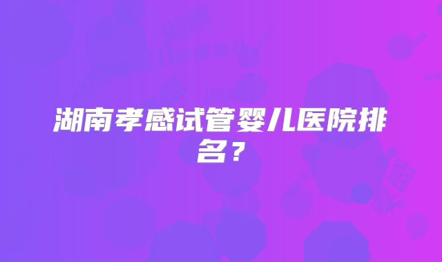 湖南孝感试管婴儿医院排名?