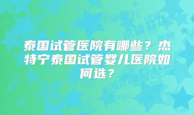 泰国试管医院有哪些？杰特宁泰国试管婴儿医院如何选？