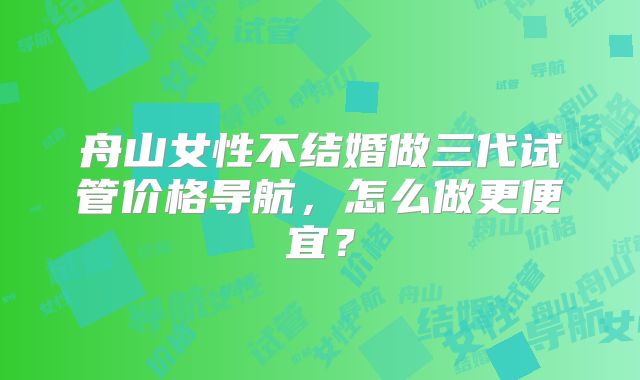 舟山女性不结婚做三代试管价格导航,怎么做更便宜?