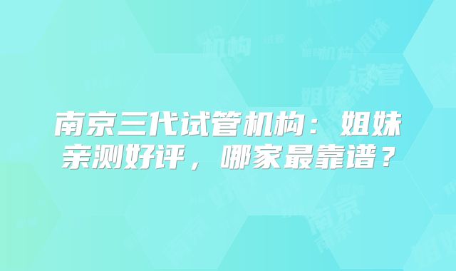 南京三代试管机构：姐妹亲测好评，哪家最靠谱？