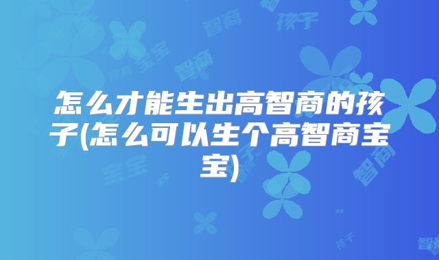 怎么才能生出高智商的孩子(怎么可以生个高智商宝宝)