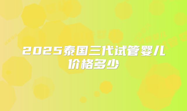 2025泰国三代试管婴儿价格多少