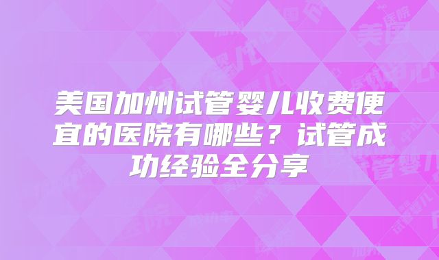 美国加州试管婴儿收费便宜的医院有哪些?试管成功经验全分享