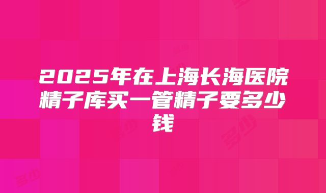 2025年在上海长海医院精子库买一管精子要多少钱