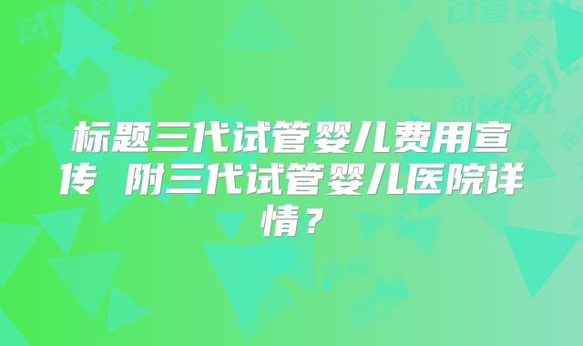 标题三代试管婴儿费用宣传 附三代试管婴儿医院详情？