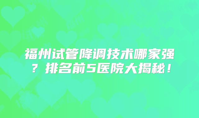 福州试管降调技术哪家强?排名前5医院大揭秘!