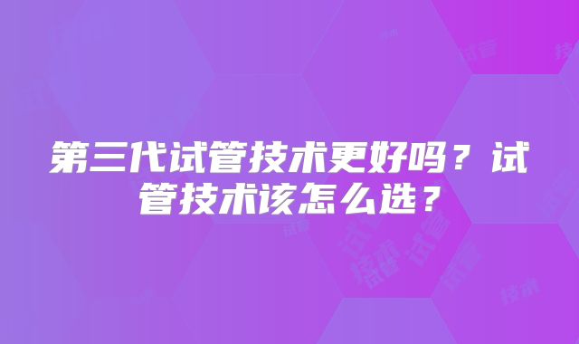 第三代试管技术更好吗？试管技术该怎么选？
