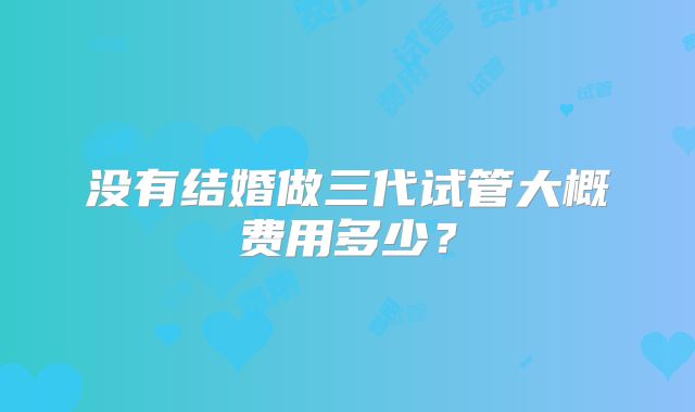 没有结婚做三代试管大概费用多少？