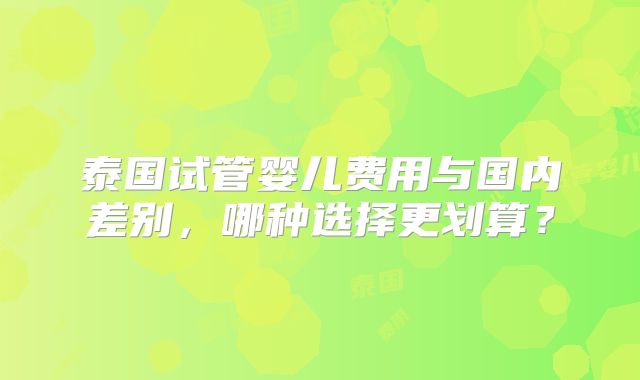 泰国试管婴儿费用与国内差别,哪种选择更划算?