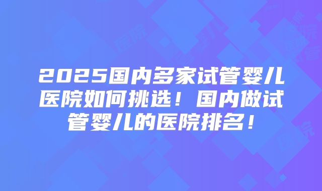 2025国内多家试管婴儿医院如何挑选！国内做试管婴儿的医院排名！