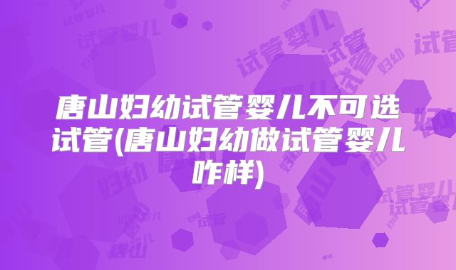 唐山妇幼试管婴儿不可选试管(唐山妇幼做试管婴儿咋样)