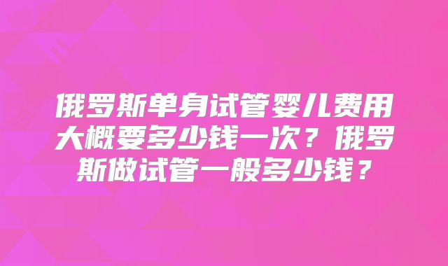 俄罗斯单身试管婴儿费用大概要多少钱一次?俄罗斯做试管一般多少钱?
