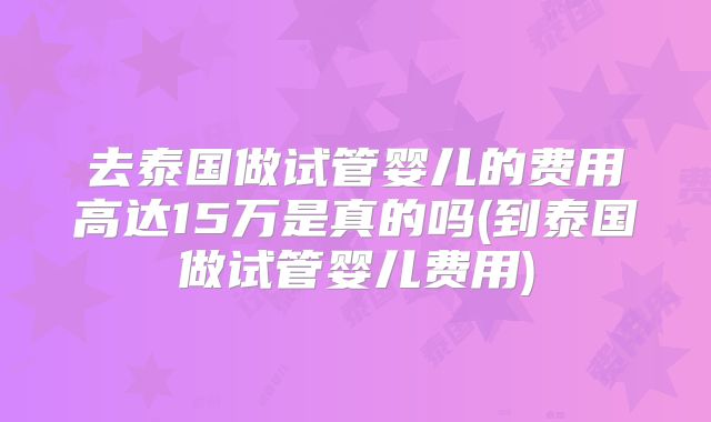 去泰国做试管婴儿的费用高达15万是真的吗(到泰国做试管婴儿费用)