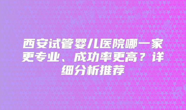 西安试管婴儿医院哪一家更专业、成功率更高？详细分析推荐