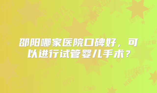 邵阳哪家医院口碑好，可以进行试管婴儿手术？