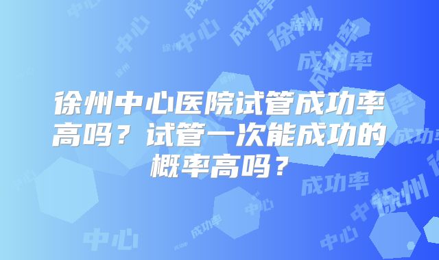 徐州中心医院试管成功率高吗?试管一次能成功的概率高吗?