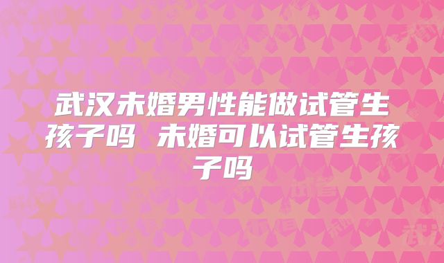 武汉未婚男性能做试管生孩子吗 未婚可以试管生孩子吗