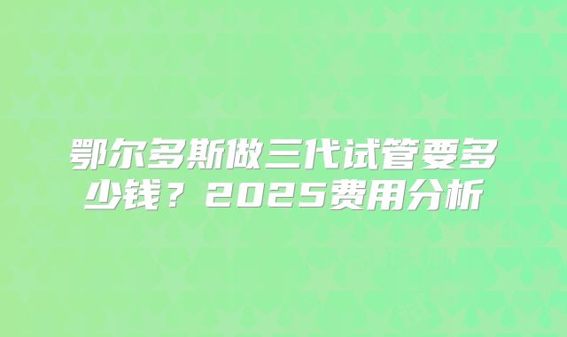 鄂尔多斯做三代试管要多少钱?2025费用分析